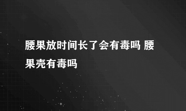腰果放时间长了会有毒吗 腰果壳有毒吗