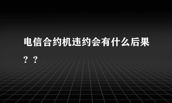 电信合约机违约会有什么后果？？