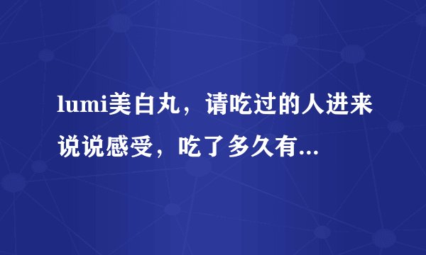 lumi美白丸，请吃过的人进来说说感受，吃了多久有的效果，效果怎么样？我最近正在长草中，没吃过的勿进