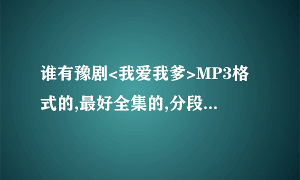 谁有豫剧<我爱我爹>MP3格式的,最好全集的,分段的, 并且是现成的,打包发