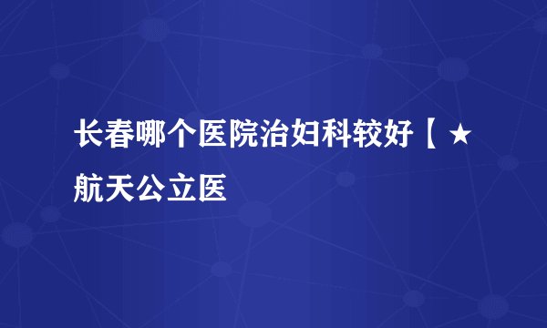 长春哪个医院治妇科较好【★航天公立医