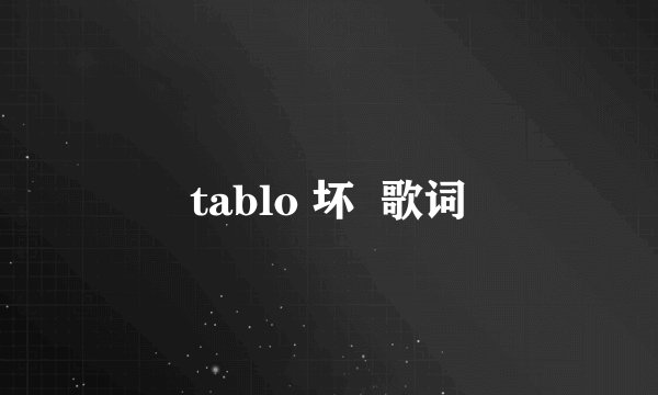 tablo 坏  歌词