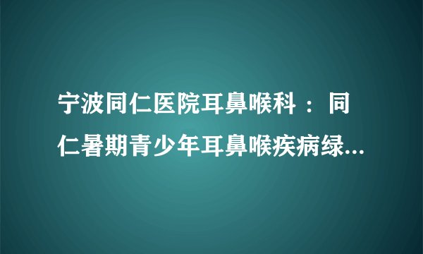 宁波同仁医院耳鼻喉科 ：同仁暑期青少年耳鼻喉疾病绿色通道 京沪