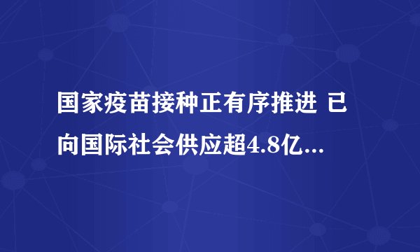 国家疫苗接种正有序推进 已向国际社会供应超4.8亿剂次疫苗