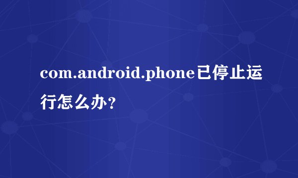 com.android.phone已停止运行怎么办？