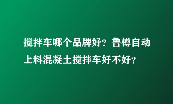搅拌车哪个品牌好？鲁樽自动上料混凝土搅拌车好不好？