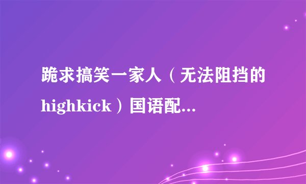 跪求搞笑一家人（无法阻挡的highkick）国语配音版高清全集（167集全）