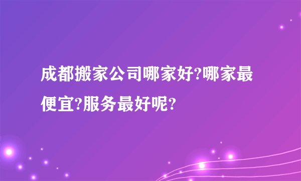 成都搬家公司哪家好?哪家最便宜?服务最好呢?