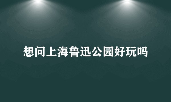 想问上海鲁迅公园好玩吗