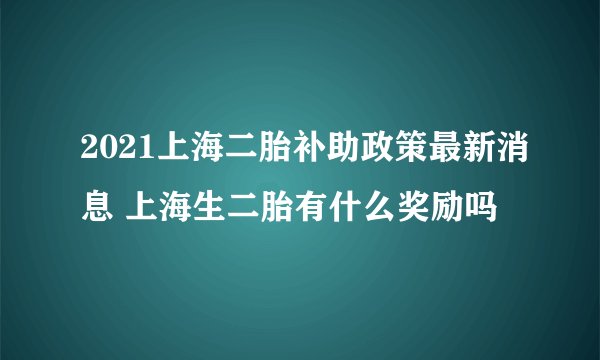 2021上海二胎补助政策最新消息 上海生二胎有什么奖励吗