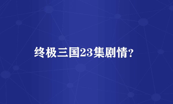 终极三国23集剧情？