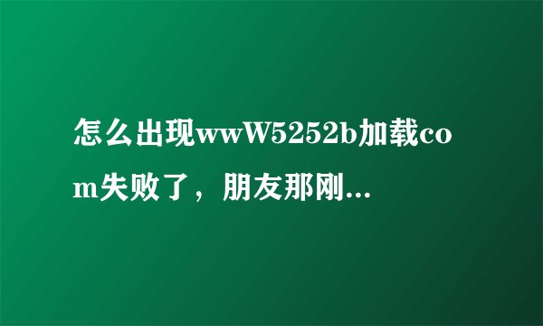 怎么出现wwW5252b加载com失败了，朋友那刚下来5252b回家后？