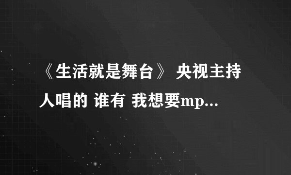《生活就是舞台》 央视主持人唱的 谁有 我想要mp3格式的