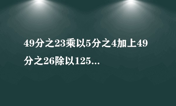 49分之23乘以5分之4加上49分之26除以125%怎么简便计算