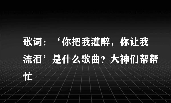 歌词：‘你把我灌醉，你让我流泪’是什么歌曲？大神们帮帮忙