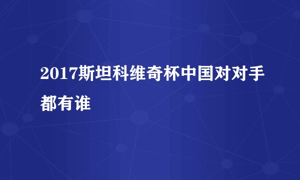 2017斯坦科维奇杯中国对对手都有谁