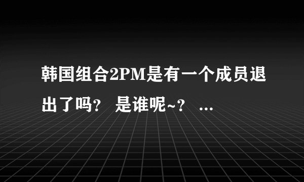 韩国组合2PM是有一个成员退出了吗？ 是谁呢~？ 原因是什么、？ 谢啦。