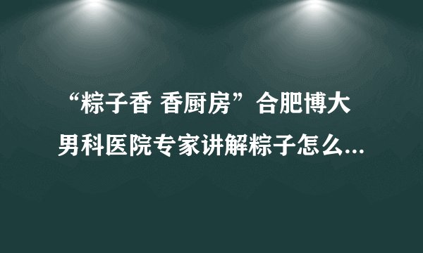 “粽子香 香厨房”合肥博大男科医院专家讲解粽子怎么吃最健康