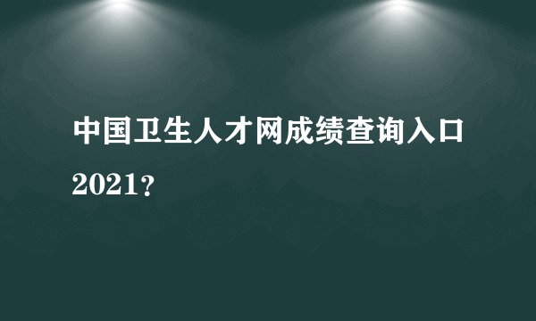 中国卫生人才网成绩查询入口2021？