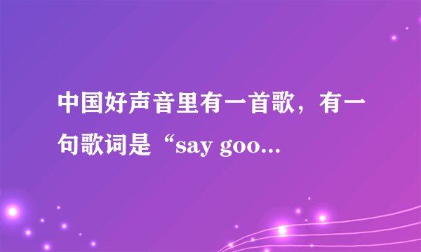 中国好声音里有一首歌，有一句歌词是“say goodbye”的那首歌歌名是什么？