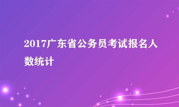 2017广东省公务员考试报名人数统计