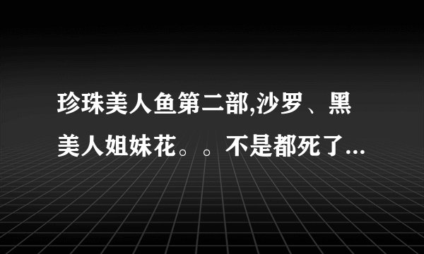 珍珠美人鱼第二部,沙罗、黑美人姐妹花。。不是都死了么,为什么大结局他们还在