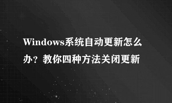 Windows系统自动更新怎么办？教你四种方法关闭更新