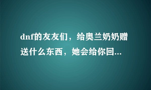 dnf的友友们，给奥兰奶奶赠送什么东西，她会给你回赠宠物？知道的说一下，具体步骤？