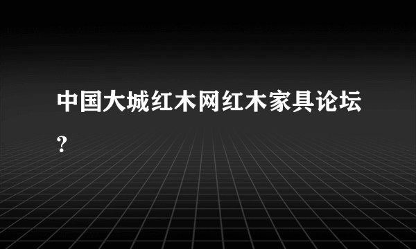 中国大城红木网红木家具论坛？