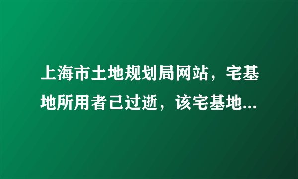 上海市土地规划局网站，宅基地所用者己过逝，该宅基地该怎么处置
