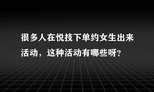 很多人在悦技下单约女生出来活动，这种活动有哪些呀？