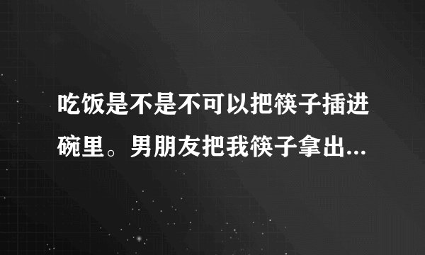 吃饭是不是不可以把筷子插进碗里。男朋友把我筷子拿出来。他姐还说吃菜别翻来翻去。只可以夹自己前面的菜