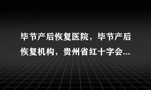 毕节产后恢复医院，毕节产后恢复机构，贵州省红十字会医院私密整形