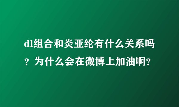 dl组合和炎亚纶有什么关系吗？为什么会在微博上加油啊？