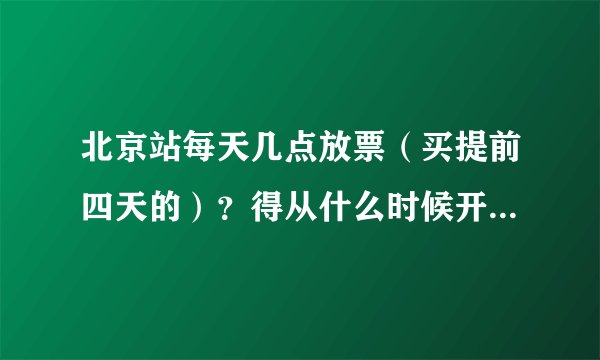北京站每天几点放票（买提前四天的）？得从什么时候开始排队啊？