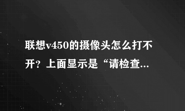 联想v450的摄像头怎么打不开？上面显示是“请检查驱动程序是否正确，或者有别的应用程序在占用此设备”