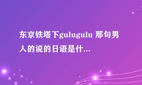 东京铁塔下gulugulu 那句男人的说的日语是什么意思？