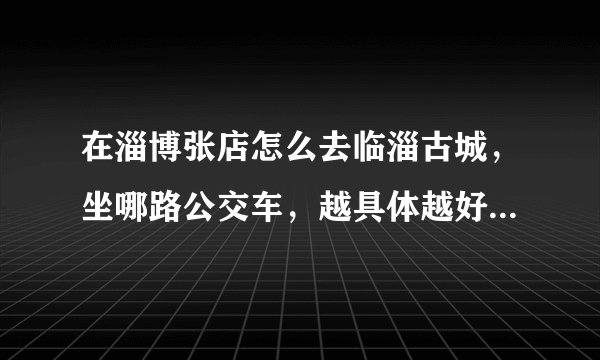 在淄博张店怎么去临淄古城，坐哪路公交车，越具体越好！谢谢？