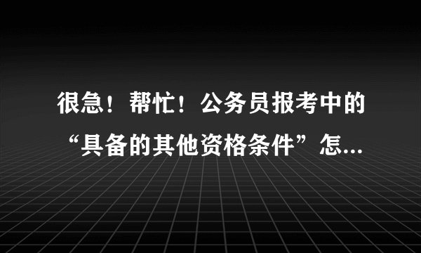很急！帮忙！公务员报考中的“具备的其他资格条件”怎么填啊？