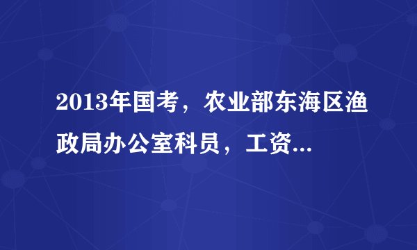 2013年国考，农业部东海区渔政局办公室科员，工资是多少？是分配在上海上班吗？这个岗位怎么样？求解答啊~