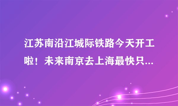 江苏南沿江城际铁路今天开工啦！未来南京去上海最快只要1小时！