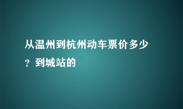 从温州到杭州动车票价多少 ？到城站的