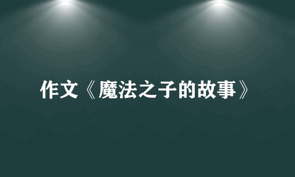 作文《魔法之子的故事》