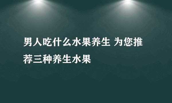 男人吃什么水果养生 为您推荐三种养生水果