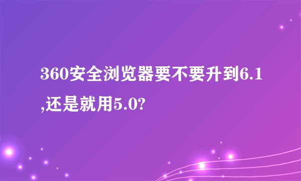 360安全浏览器要不要升到6.1,还是就用5.0?
