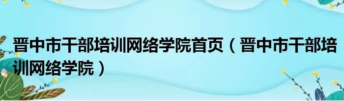 晋中市干部培训网络学院首页（晋中市干部培训网络学院）