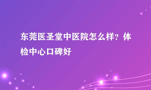 东莞医圣堂中医院怎么样？体检中心口碑好