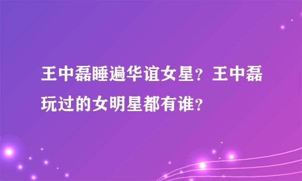 王中磊睡遍华谊女星？王中磊玩过的女明星都有谁？