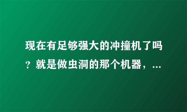 现在有足够强大的冲撞机了吗？就是做虫洞的那个机器，把两个分子加速到超光速然后撞击。