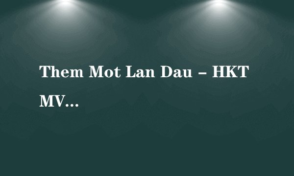 Them Mot Lan Dau - HKT MV里面演的说的什么意思